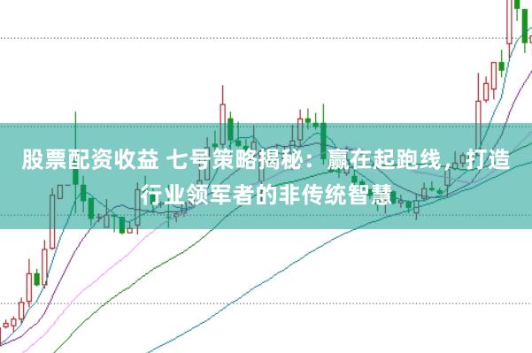 股票配资收益 七号策略揭秘：赢在起跑线，打造行业领军者的非传统智慧