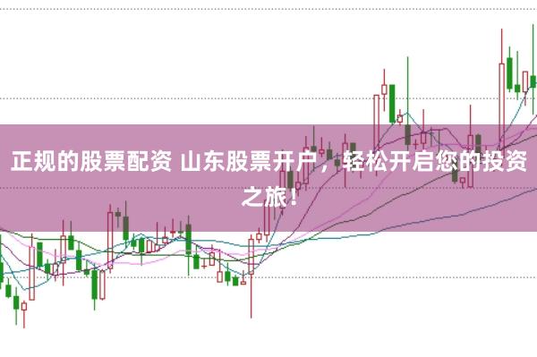 正规的股票配资 山东股票开户，轻松开启您的投资之旅！