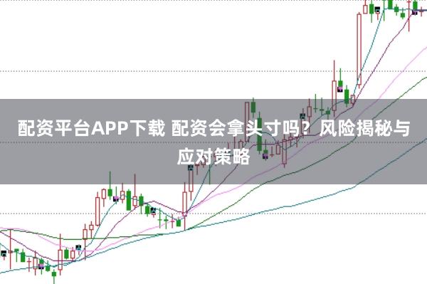 配资平台APP下载 配资会拿头寸吗？风险揭秘与应对策略