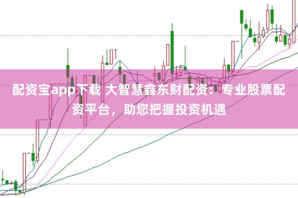 配资宝app下载 大智慧鑫东财配资：专业股票配资平台，助您把握投资机遇