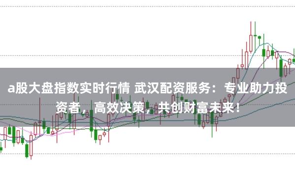 a股大盘指数实时行情 武汉配资服务：专业助力投资者，高效决策，共创财富未来！
