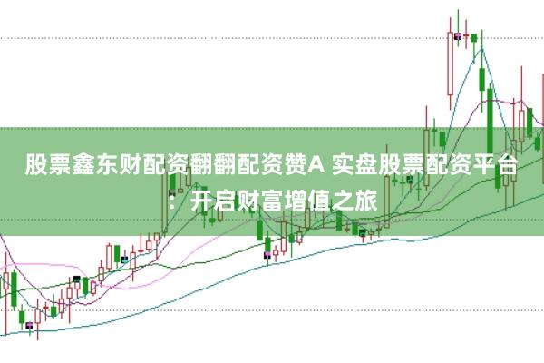 股票鑫东财配资翻翻配资赞A 实盘股票配资平台：开启财富增值之旅