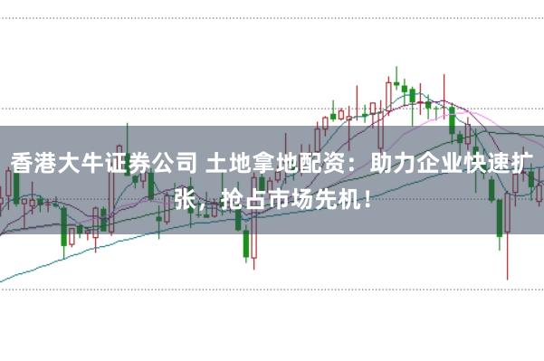 香港大牛证券公司 土地拿地配资：助力企业快速扩张，抢占市场先机！