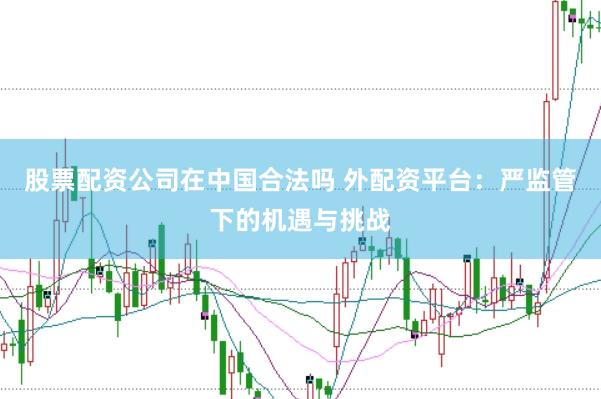 股票配资公司在中国合法吗 外配资平台：严监管下的机遇与挑战