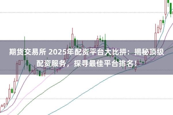 期货交易所 2025年配资平台大比拼：揭秘顶级配资服务，探寻最佳平台排名！