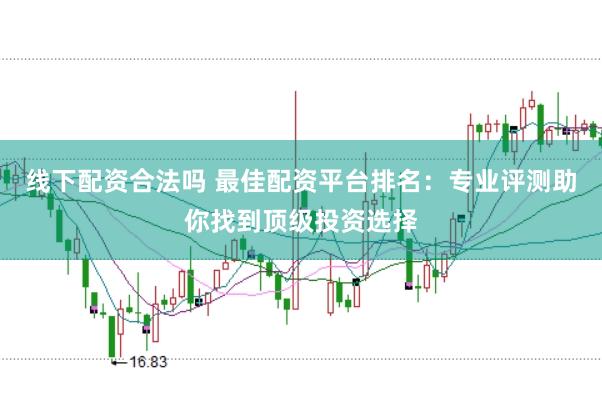 线下配资合法吗 最佳配资平台排名：专业评测助你找到顶级投资选择
