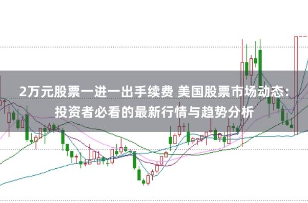 2万元股票一进一出手续费 美国股票市场动态：投资者必看的最新行情与趋势分析