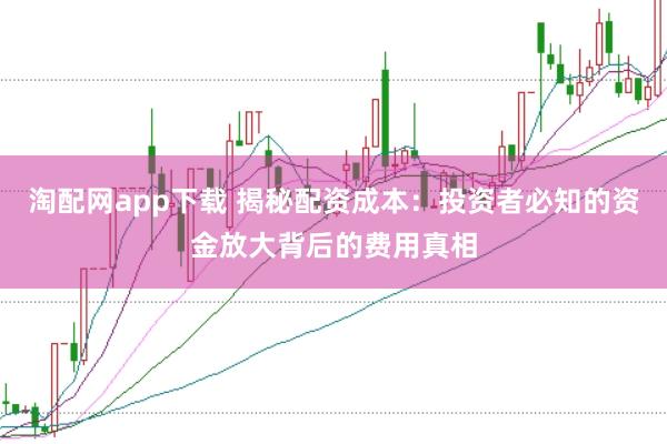 淘配网app下载 揭秘配资成本：投资者必知的资金放大背后的费用真相
