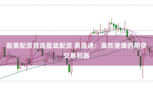 股票配资首选盈珑配资 易盛通：高效便捷的期货交易利器