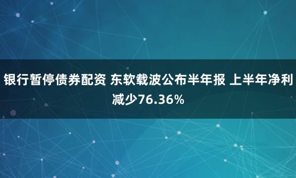 银行暂停债券配资 东软载波公布半年报 上半年净利减少76.36%