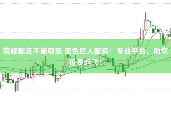 荣耀配资不能取现 蓝色巨人配资：专业平台，助您投资起飞！