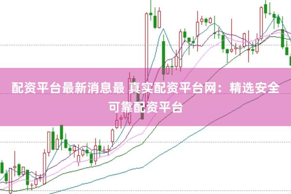 配资平台最新消息最 真实配资平台网：精选安全可靠配资平台