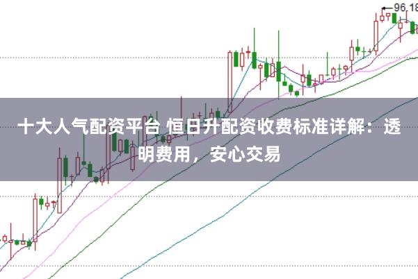 十大人气配资平台 恒日升配资收费标准详解：透明费用，安心交易