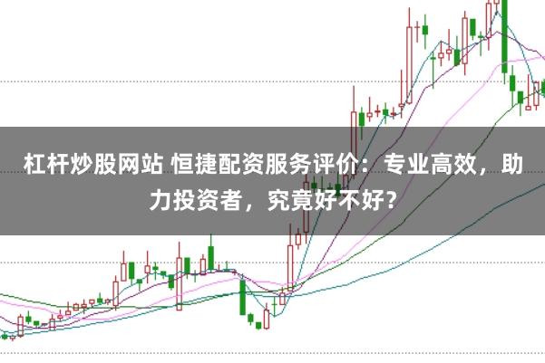 杠杆炒股网站 恒捷配资服务评价：专业高效，助力投资者，究竟好不好？