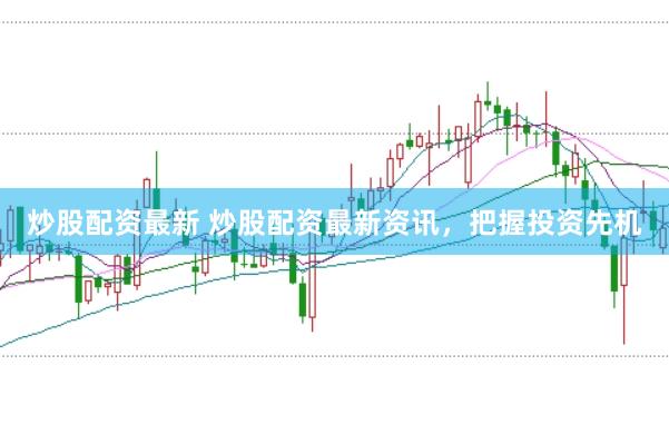 炒股配资最新 炒股配资最新资讯，把握投资先机