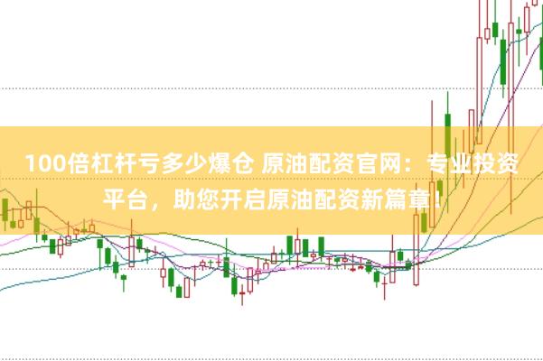 100倍杠杆亏多少爆仓 原油配资官网：专业投资平台，助您开启原油配资新篇章！