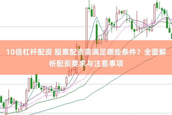 10倍杠杆配资 股票配资需满足哪些条件？全面解析配资要求与注意事项