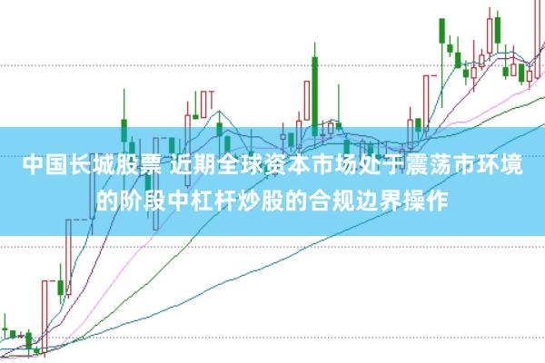 中国长城股票 近期全球资本市场处于震荡市环境的阶段中杠杆炒股的合规边界操作