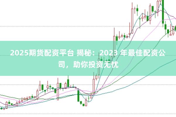 2025期货配资平台 揭秘：2023 年最佳配资公司，助你投资无忧