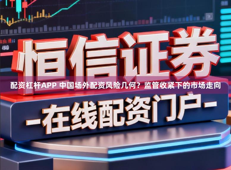 配资杠杆APP 中国场外配资风险几何？监管收紧下的市场走向