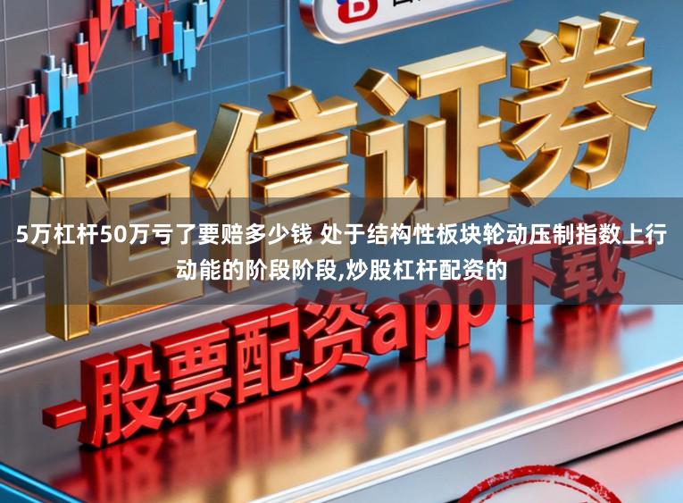 5万杠杆50万亏了要赔多少钱 处于结构性板块轮动压制指数上行动能的阶段阶段，炒股杠杆配资的