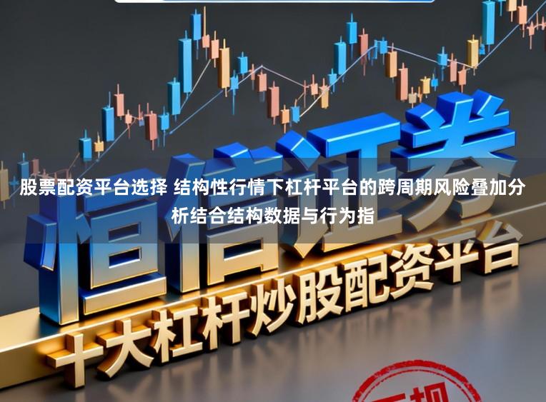 股票配资平台选择 结构性行情下杠杆平台的跨周期风险叠加分析结合结构数据与行为指