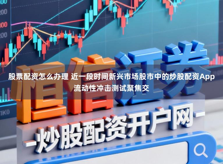 股票配资怎么办理 近一段时间新兴市场股市中的炒股配资App流动性冲击测试聚焦交