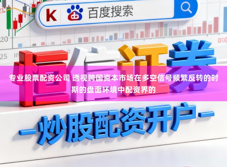 专业股票配资公司 透视跨国资本市场在多空信号频繁反转的时期的盘面环境中配资界的