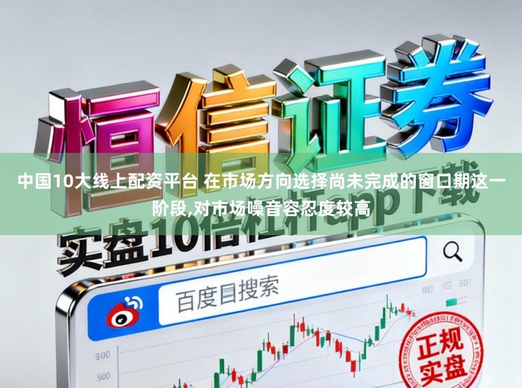中国10大线上配资平台 在市场方向选择尚未完成的窗口期这一阶段，对市场噪音容忍度较高