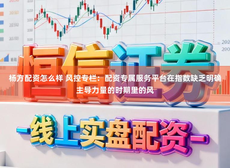 杨方配资怎么样 风控专栏：配资专属服务平台在指数缺乏明确主导力量的时期里的风