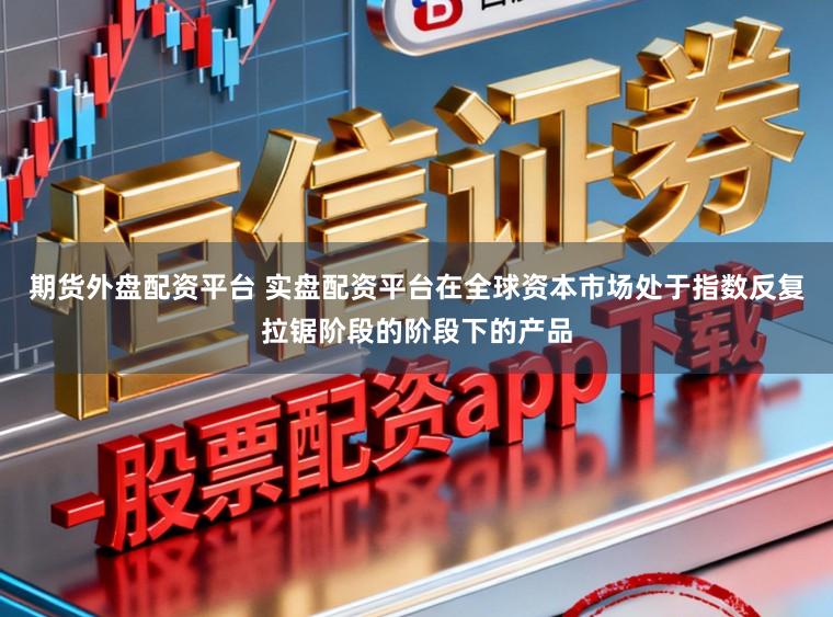 期货外盘配资平台 实盘配资平台在全球资本市场处于指数反复拉锯阶段的阶段下的产品