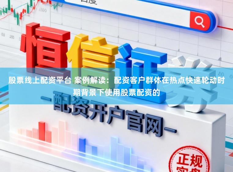股票线上配资平台 案例解读：配资客户群体在热点快速轮动时期背景下使用股票配资的