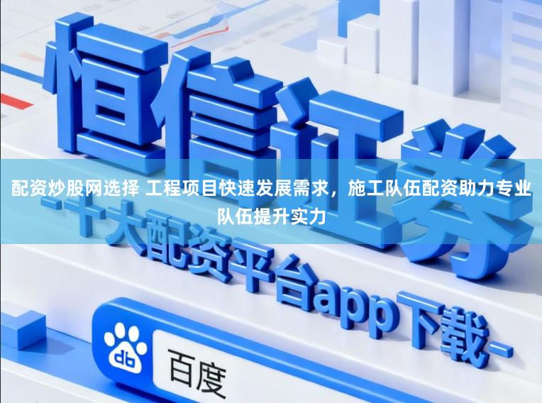 配资炒股网选择 工程项目快速发展需求，施工队伍配资助力专业队伍提升实力