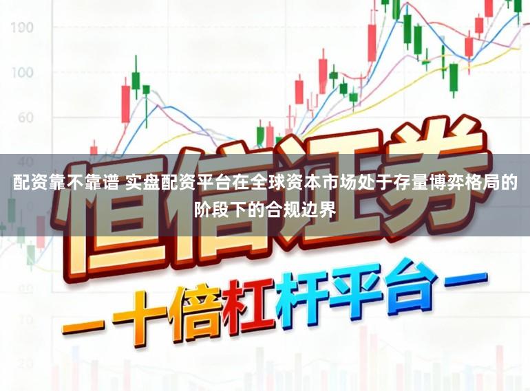 配资靠不靠谱 实盘配资平台在全球资本市场处于存量博弈格局的阶段下的合规边界
