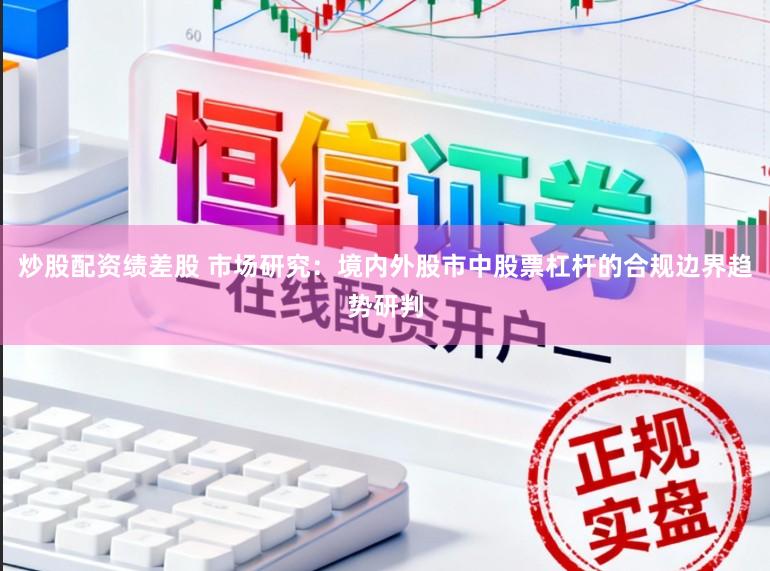 炒股配资绩差股 市场研究：境内外股市中股票杠杆的合规边界趋势研判