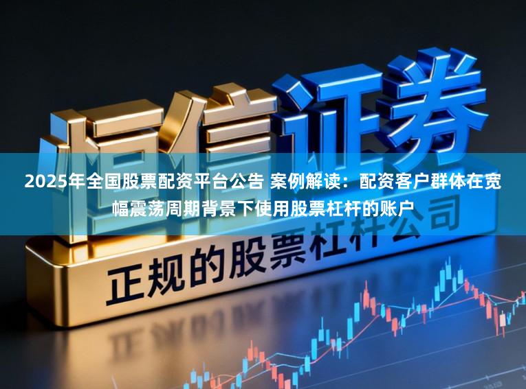 2025年全国股票配资平台公告 案例解读：配资客户群体在宽幅震荡周期背景下使用股票杠杆的账户